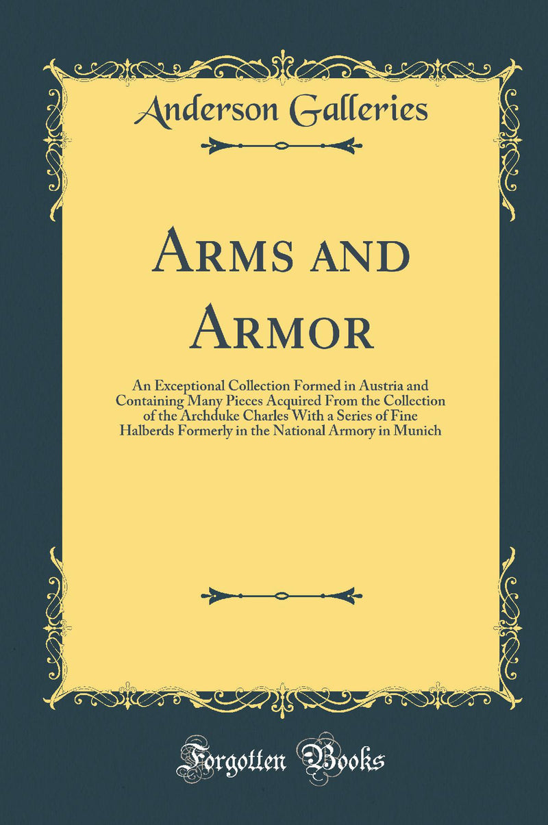 Arms and Armor: An Exceptional Collection Formed in Austria and Containing Many Pieces Acquired From the Collection of the Archduke Charles With a Series of Fine Halberds Formerly in the National Armory in Munich (Classic Reprint)