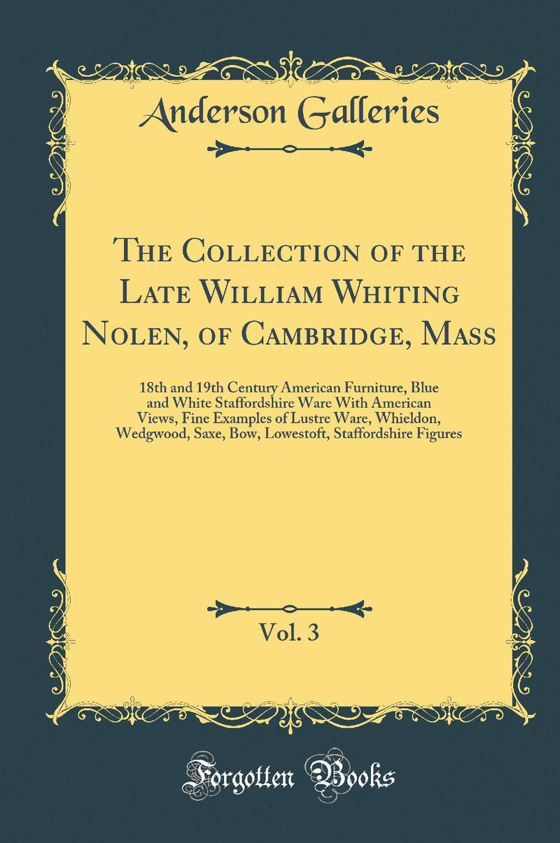 The Collection of the Late William Whiting Nolen, of Cambridge, Mass, Vol. 3: 18th and 19th Century American Furniture, Blue and White Staffordshire Ware With American Views, Fine Examples of Lustre Ware, Whieldon, Wedgwood, Saxe, Bow, Lowestoft, Stafford