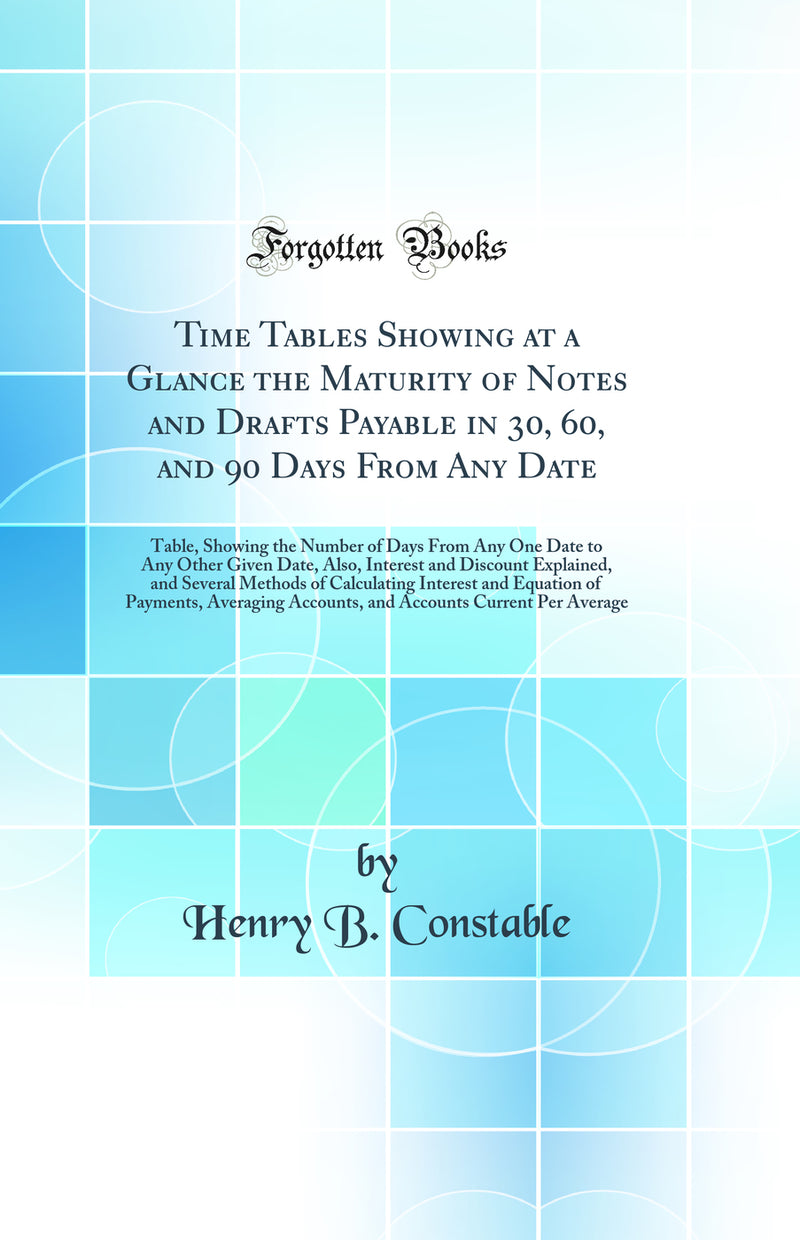 Time Tables Showing at a Glance the Maturity of Notes and Drafts Payable in 30, 60, and 90 Days From Any Date: Table, Showing the Number of Days From Any One Date to Any Other Given Date, Also, Interest and Discount Explained, and Several Methods of Calcu