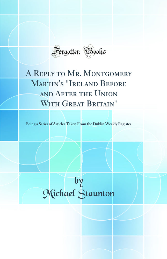 "A Reply to Mr. Montgomery Martin''s "Ireland Before and After the Union With Great Britain": Being a Series of Articles Taken From the Dublin Weekly Register (Classic Reprint)"