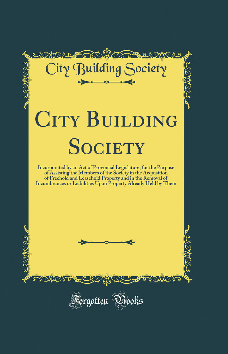 City Building Society: Incorporated by an Act of Provincial Legislature, for the Purpose of Assisting the Members of the Society in the Acquisition of Freehold and Leasehold Property and in the Removal of Incumbrances or Liabilities Upon Property Already 