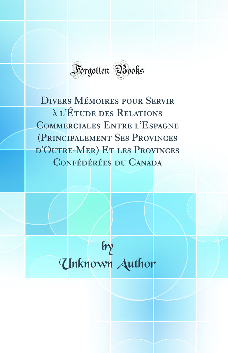 Divers Mémoires pour Servir à l''Étude des Relations Commerciales Entre l''Espagne (Principalement Ses Provinces d''Outre-Mer) Et les Provinces Confédérées du Canada (Classic Reprint)