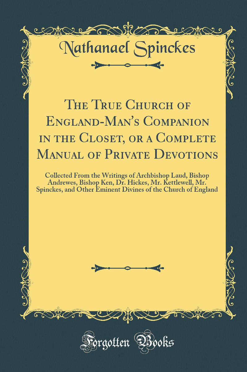 The True Church of England-Man''s Companion in the Closet, or a Complete Manual of Private Devotions: Collected From the Writings of Archbishop Laud, Bishop Andrewes, Bishop Ken, Dr. Hickes, Mr. Kettlewell, Mr. Spinckes, and Other Eminent Divines of the 