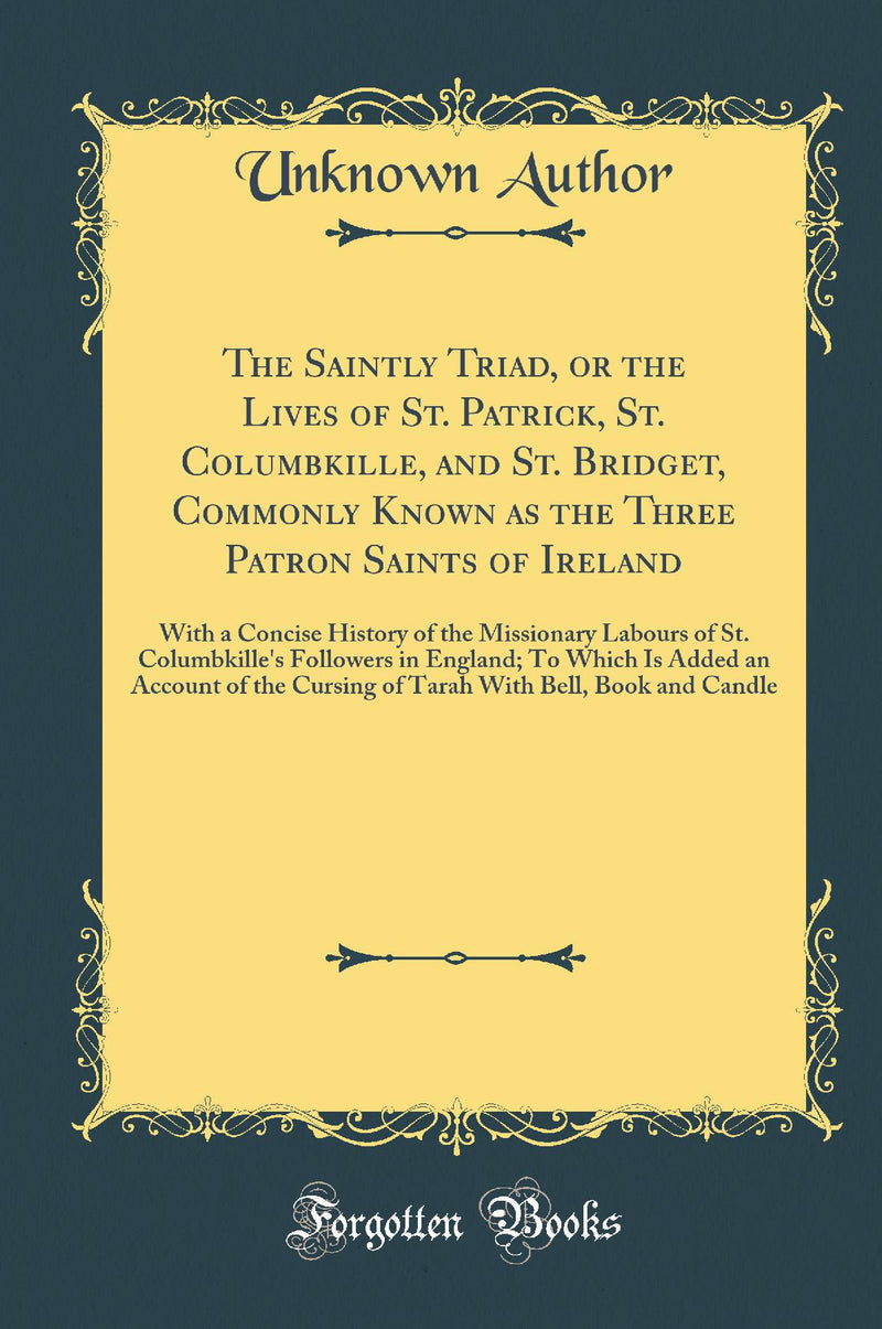 The Saintly Triad, or the Lives of St. Patrick, St. Columbkille, and St. Bridget, Commonly Known as the Three Patron Saints of Ireland: With a Concise History of the Missionary Labours of St. Columbkille''s Followers in England; To Which Is Added an Acco