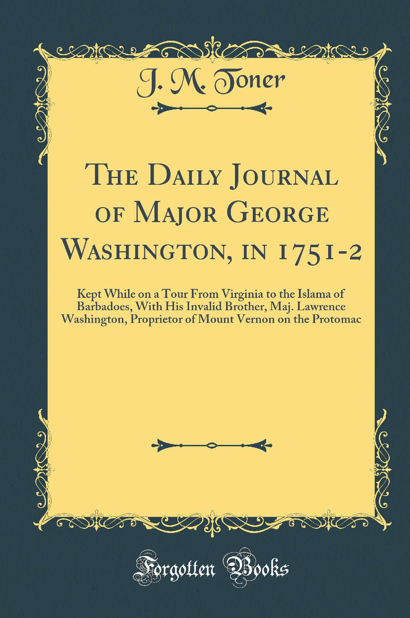 The Daily Journal of Major George Washington, in 1751-2: Kept While on a Tour From Virginia to the Islama of Barbadoes, With His Invalid Brother, Maj. Lawrence Washington, Proprietor of Mount Vernon on the Protomac (Classic Reprint)