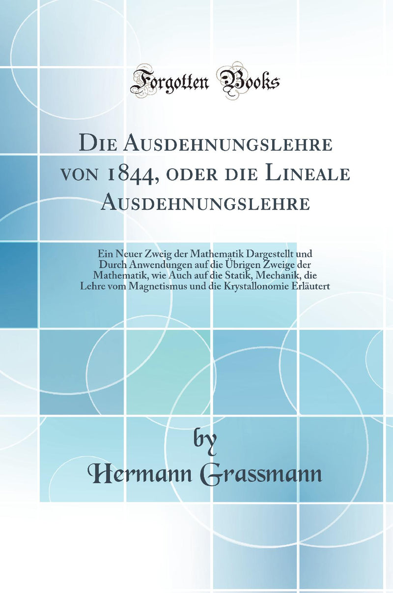 Die Ausdehnungslehre von 1844, oder die Lineale Ausdehnungslehre: Ein Neuer Zweig der Mathematik Dargestellt und Durch Anwendungen auf die Übrigen Zweige der Mathematik, wie Auch auf die Statik, Mechanik, die Lehre vom Magnetismus und die Krystallonomie 