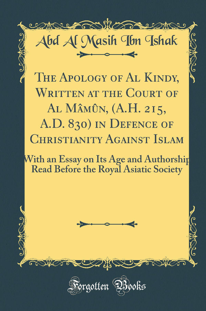 The Apology of Al Kindy, Written at the Court of Al Mâmûn, (A.H. 215, A.D. 830) in Defence of Christianity Against Islam: With an Essay on Its Age and Authorship Read Before the Royal Asiatic Society (Classic Reprint)