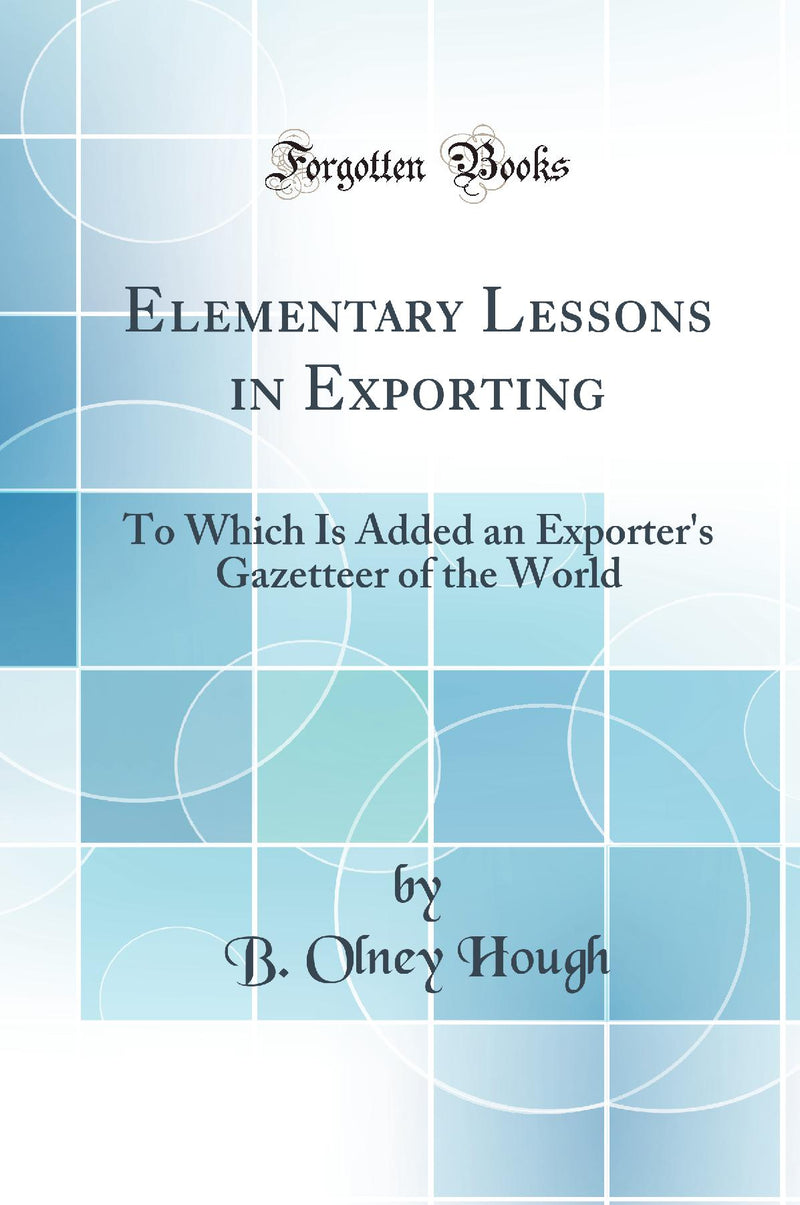 Elementary Lessons in Exporting: To Which Is Added an Exporter''s Gazetteer of the World (Classic Reprint)