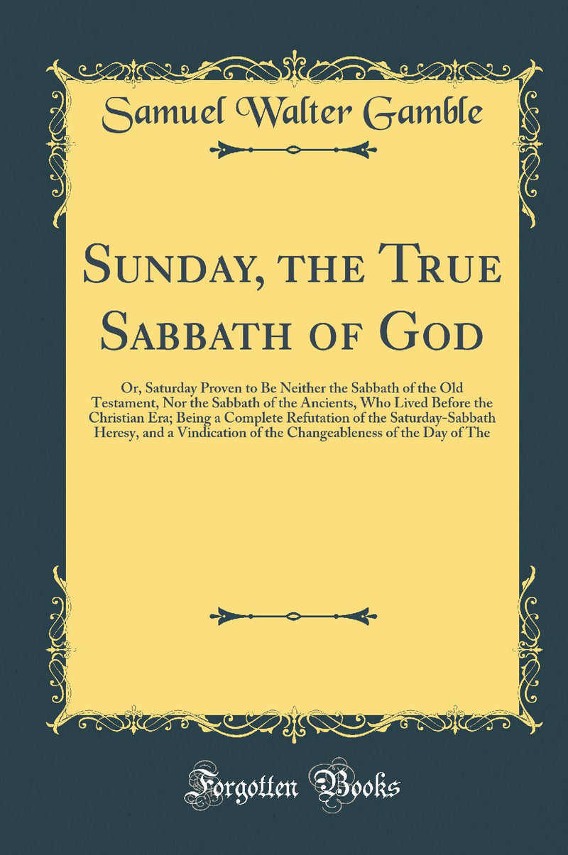 Sunday, the True Sabbath of God: Or, Saturday Proven to Be Neither the Sabbath of the Old Testament, Nor the Sabbath of the Ancients, Who Lived Before the Christian Era; Being a Complete Refutation of the Saturday-Sabbath Heresy, and a Vindication of th