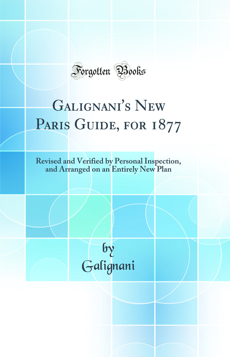 Galignani''s New Paris Guide, for 1877: Revised and Verified by Personal Inspection, and Arranged on an Entirely New Plan (Classic Reprint)