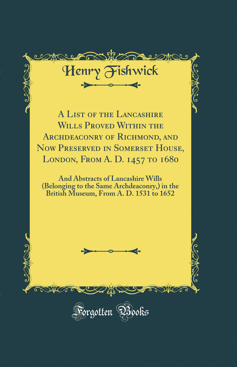 A List of the Lancashire Wills Proved Within the Archdeaconry of Richmond, and Now Preserved in Somerset House, London, From A. D. 1457 to 1680: And Abstracts of Lancashire Wills (Belonging to the Same Archdeaconry,) in the British Museum, From A. D. 1531