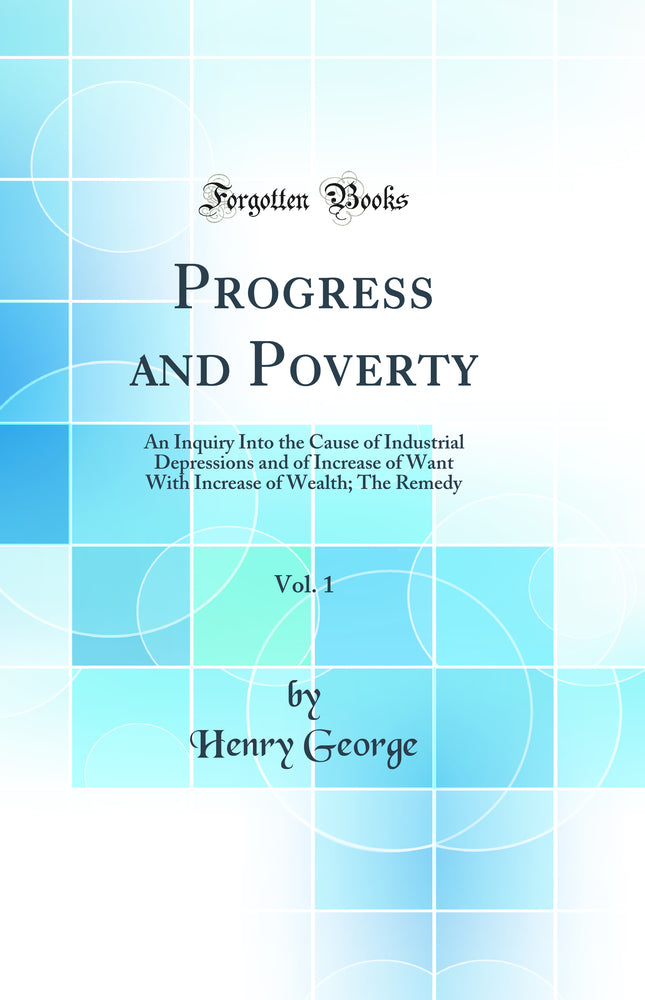 Progress and Poverty, Vol. 1: An Inquiry Into the Cause of Industrial Depressions and of Increase of Want With Increase of Wealth; The Remedy (Classic Reprint)