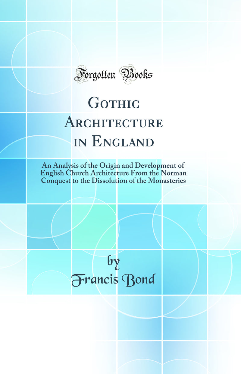 Gothic Architecture in England: An Analysis of the Origin and Development of English Church Architecture From the Norman Conquest to the Dissolution of the Monasteries (Classic Reprint)