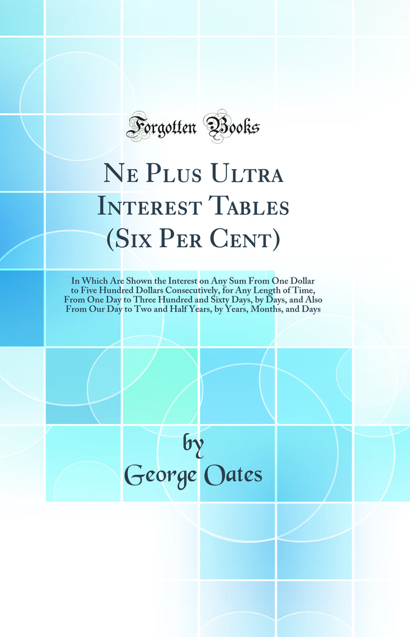 Ne Plus Ultra Interest Tables (Six Per Cent): In Which Are Shown the Interest on Any Sum From One Dollar to Five Hundred Dollars Consecutively, for Any Length of Time, From One Day to Three Hundred and Sixty Days, by Days, and Also From Our Day to Two and