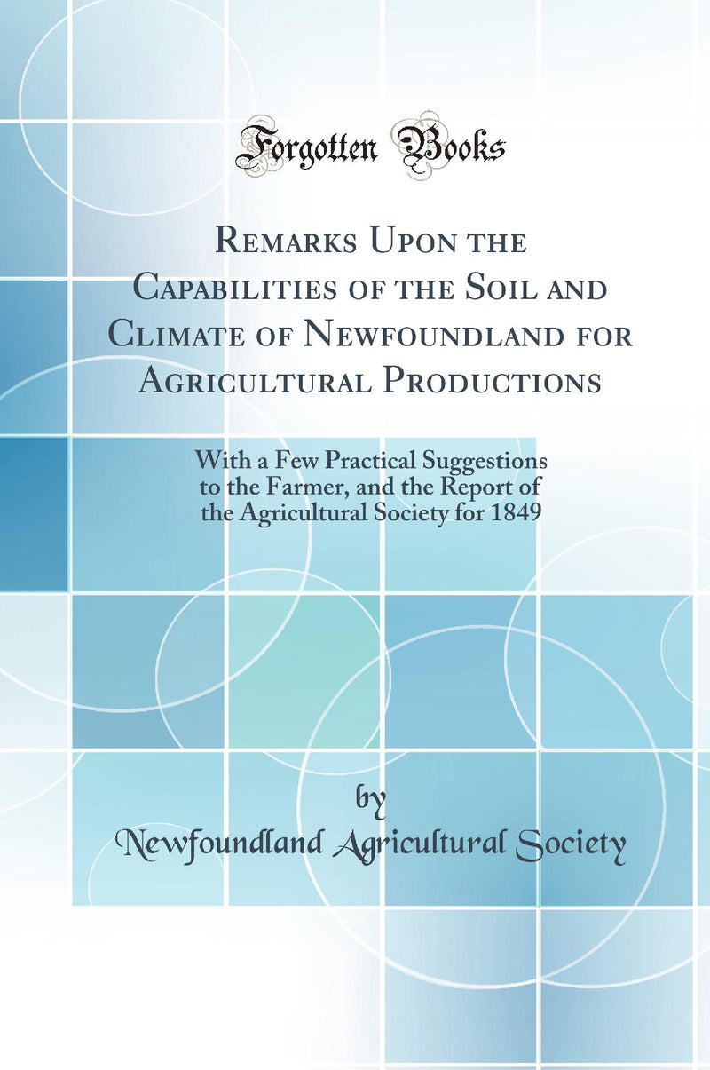 Remarks Upon the Capabilities of the Soil and Climate of Newfoundland for Agricultural Productions: With a Few Practical Suggestions to the Farmer, and the Report of the Agricultural Society for 1849 (Classic Reprint)