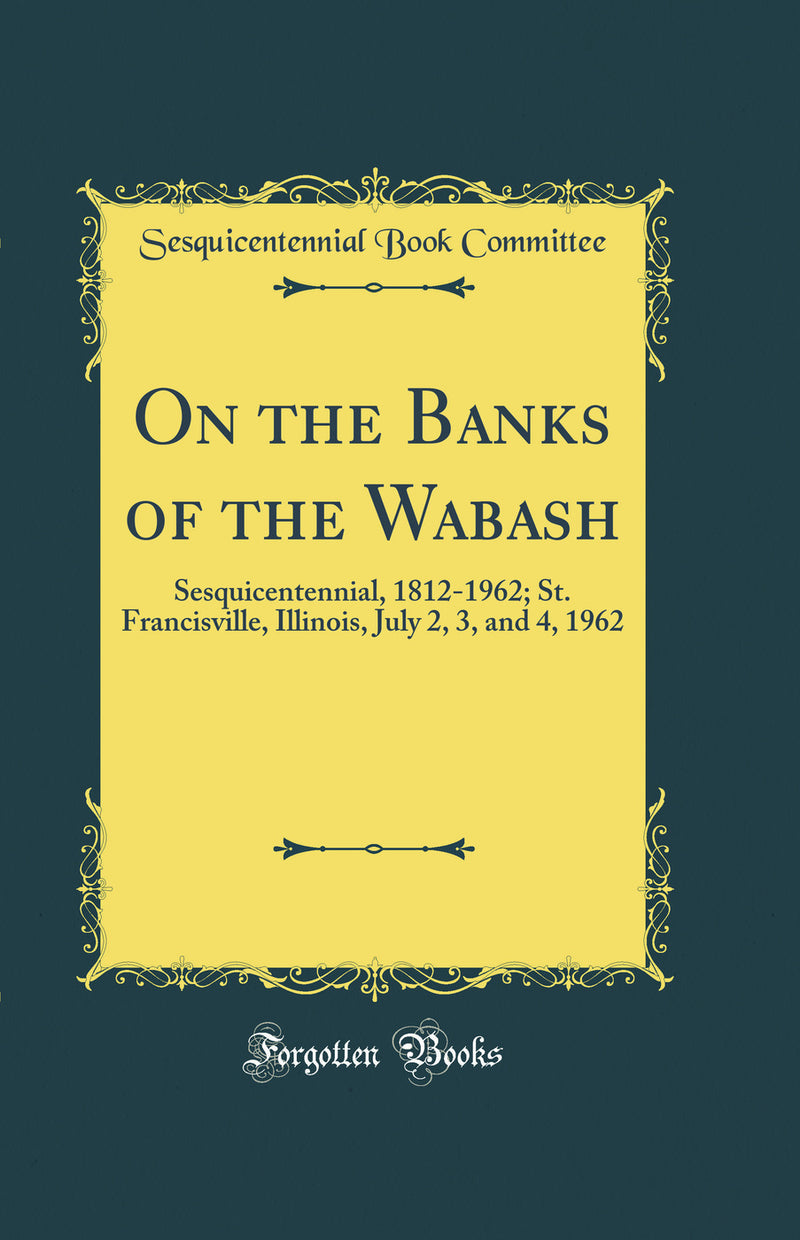 On the Banks of the Wabash: Sesquicentennial, 1812-1962; St. Francisville, Illinois, July 2, 3, and 4, 1962 (Classic Reprint)