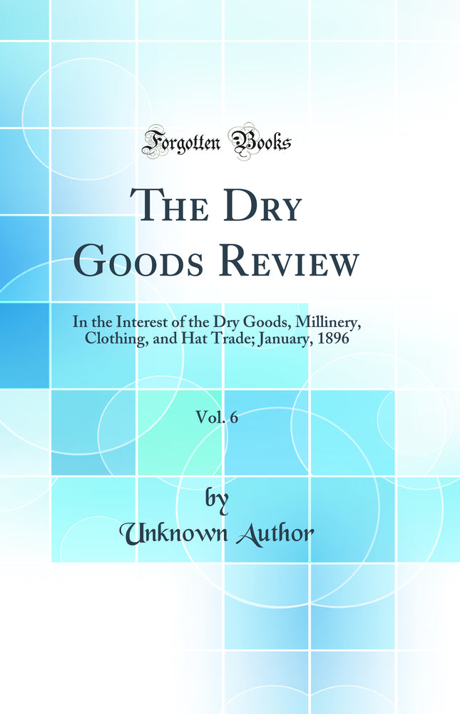 The Dry Goods Review, Vol. 6: In the Interest of the Dry Goods, Millinery, Clothing, and Hat Trade; January, 1896 (Classic Reprint)