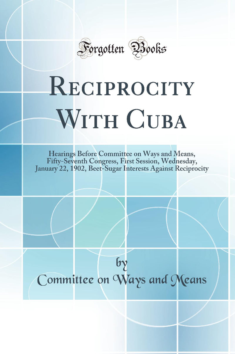 Reciprocity With Cuba: Hearings Before Committee on Ways and Means, Fifty-Seventh Congress, First Session, Wednesday, January 22, 1902, Beet-Sugar Interests Against Reciprocity (Classic Reprint)