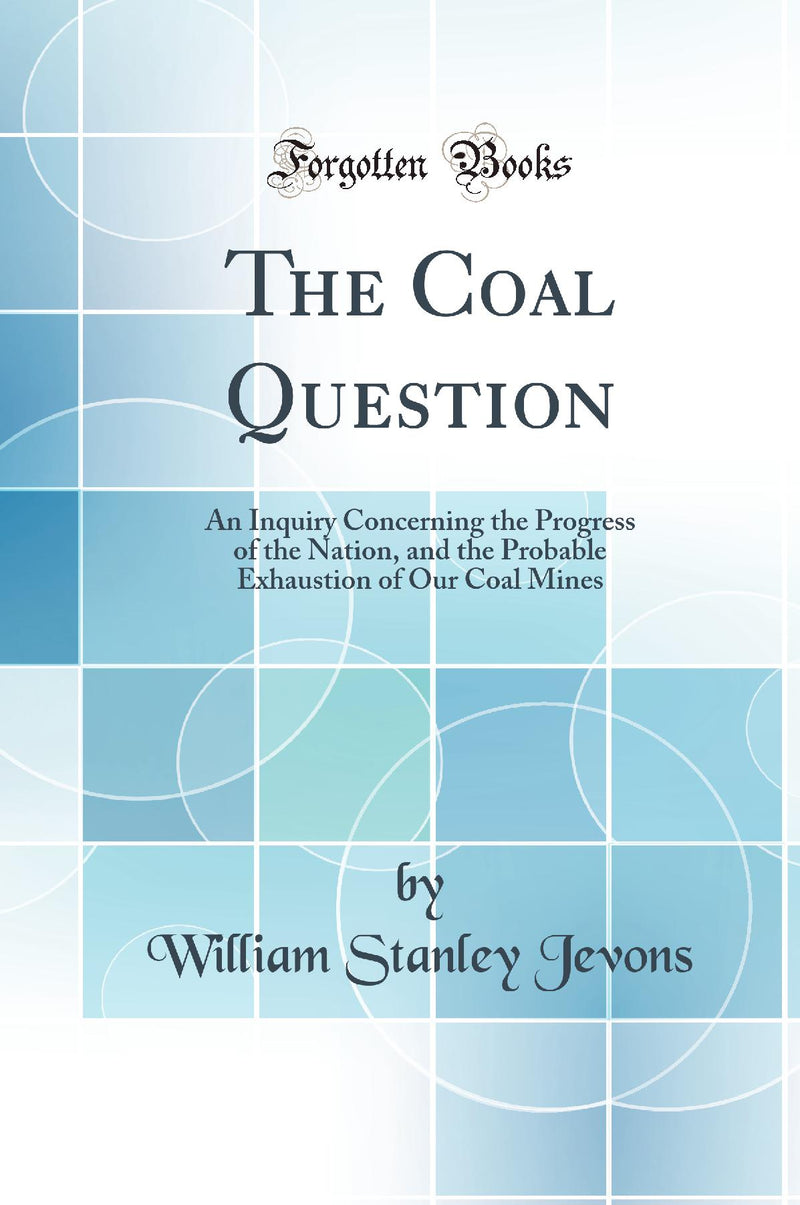 The Coal Question: An Inquiry Concerning the Progress of the Nation, and the Probable Exhaustion of Our Coal Mines (Classic Reprint)