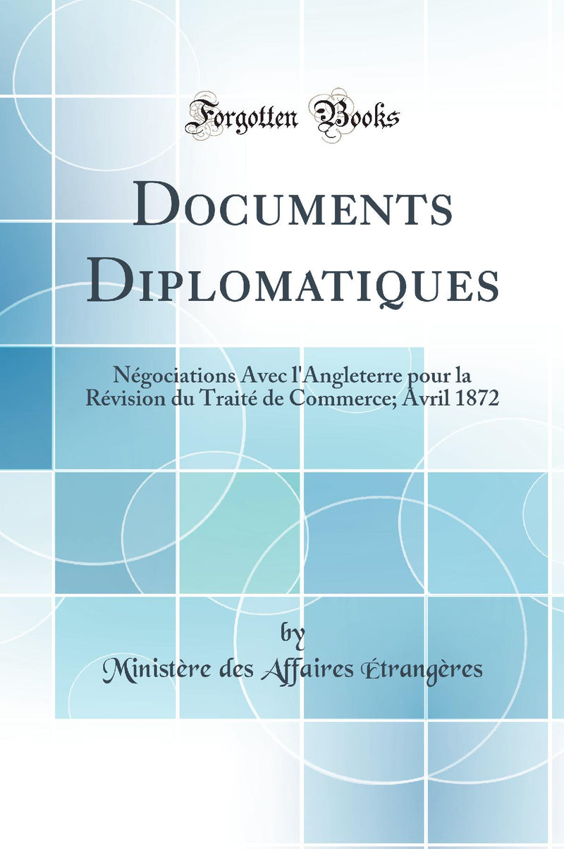 Documents Diplomatiques: Négociations Avec l''Angleterre pour la Révision du Traité de Commerce; Avril 1872 (Classic Reprint)