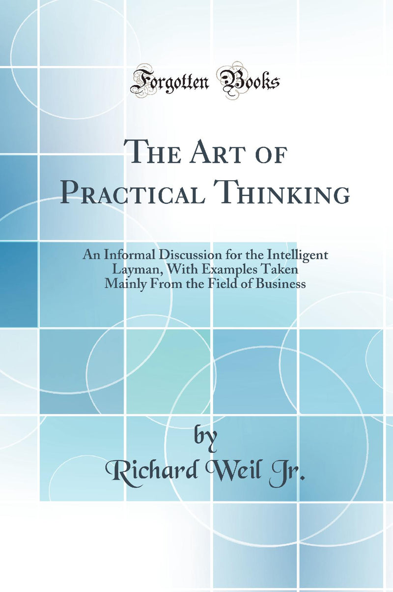 The Art of Practical Thinking: An Informal Discussion for the Intelligent Layman, With Examples Taken Mainly From the Field of Business (Classic Reprint)