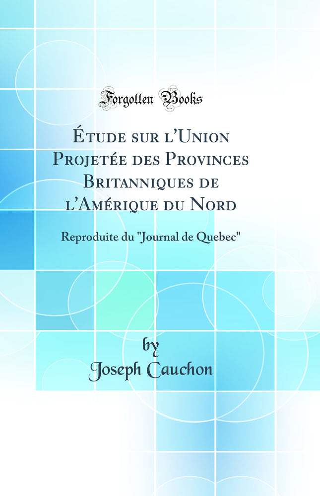 "Étude sur l''Union Projetée des Provinces Britanniques de l''Amérique du Nord: Reproduite du "Journal de Quebec" (Classic Reprint)"