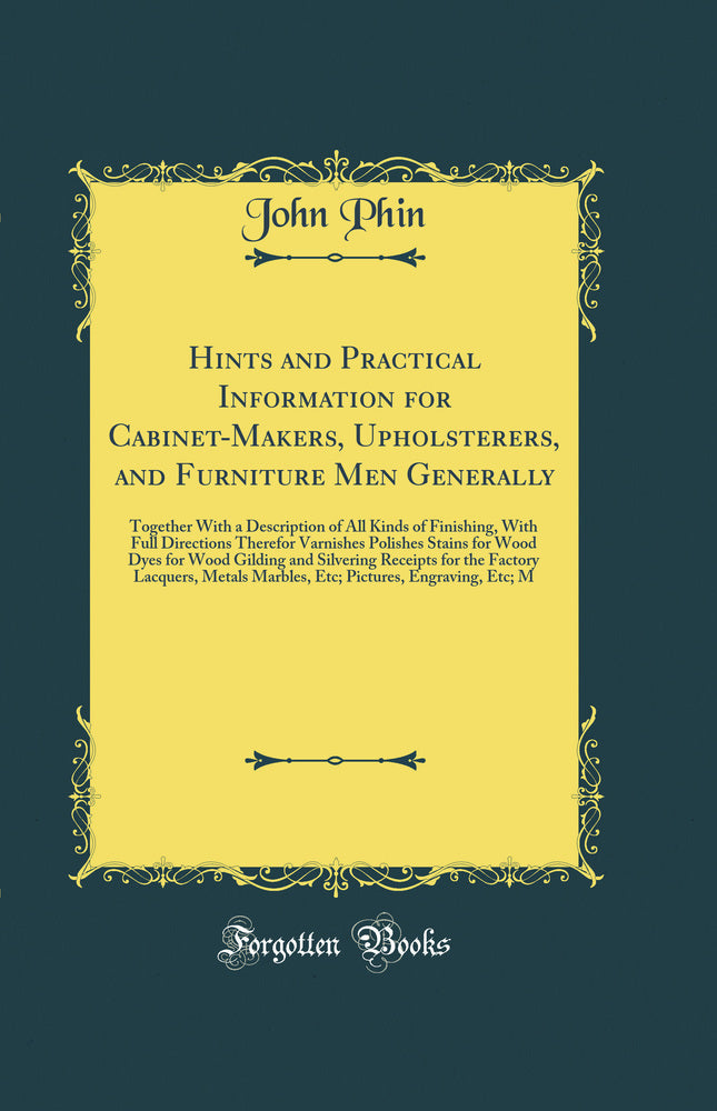 Hints and Practical Information for Cabinet-Makers, Upholsterers, and Furniture Men Generally: Together With a Description of All Kinds of Finishing, With Full Directions Therefor Varnishes Polishes Stains for Wood Dyes for Wood Gilding and Silvering