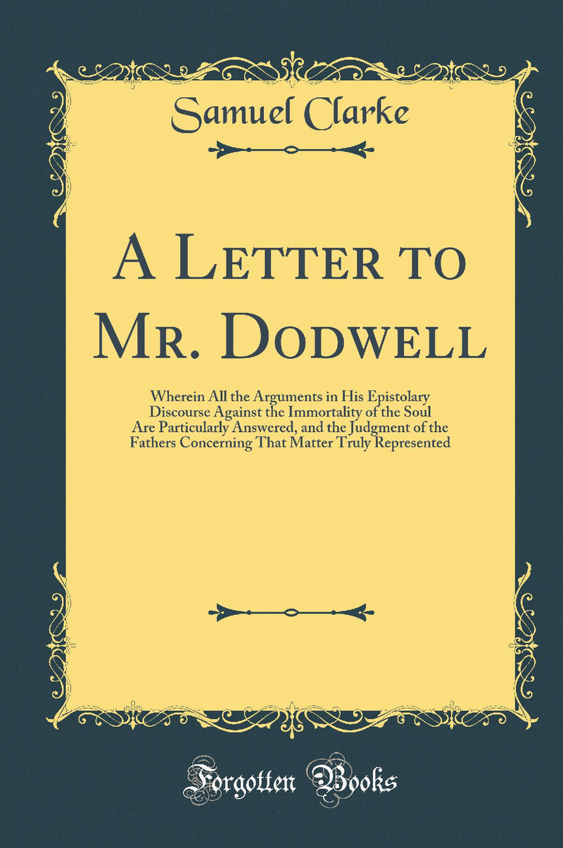 A Letter to Mr. Dodwell: Wherein All the Arguments in His Epistolary Discourse Against the Immortality of the Soul Are Particularly Answered, and the Judgment of the Fathers Concerning That Matter Truly Represented (Classic Reprint)