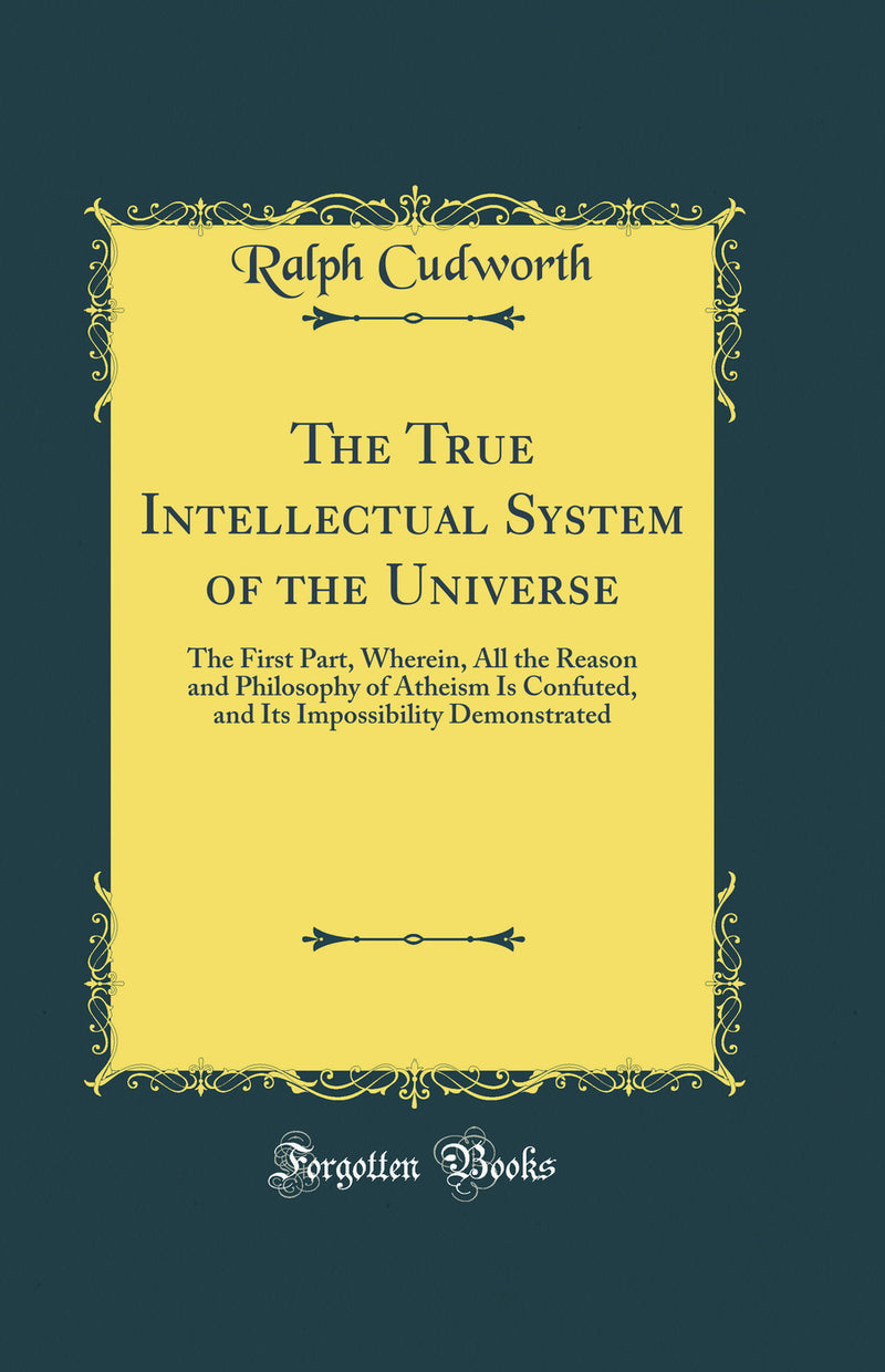 The True Intellectual System of the Universe: The First Part, Wherein, All the Reason and Philosophy of Atheism Is Confuted, and Its Impossibility Demonstrated (Classic Reprint)