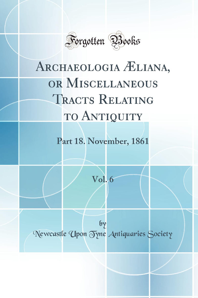 Archaeologia Æliana, or Miscellaneous Tracts Relating to Antiquity, Vol. 6: Part 18. November, 1861 (Classic Reprint)