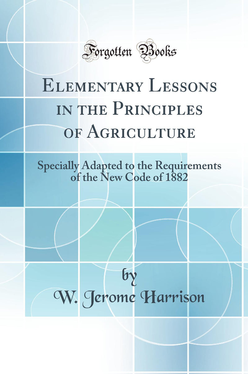 Elementary Lessons in the Principles of Agriculture: Specially Adapted to the Requirements of the New Code of 1882 (Classic Reprint)