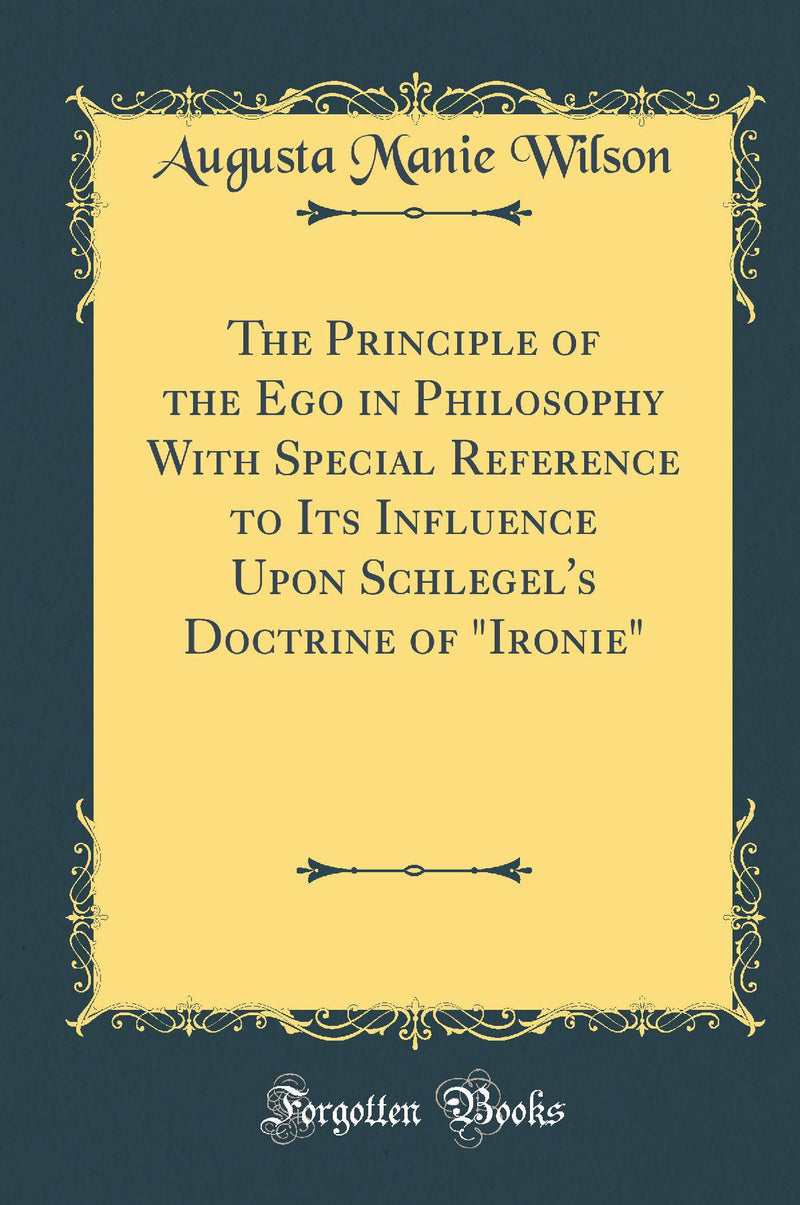 "The Principle of the Ego in Philosophy With Special Reference to Its Influence Upon Schlegel''s Doctrine of "Ironie" (Classic Reprint)"