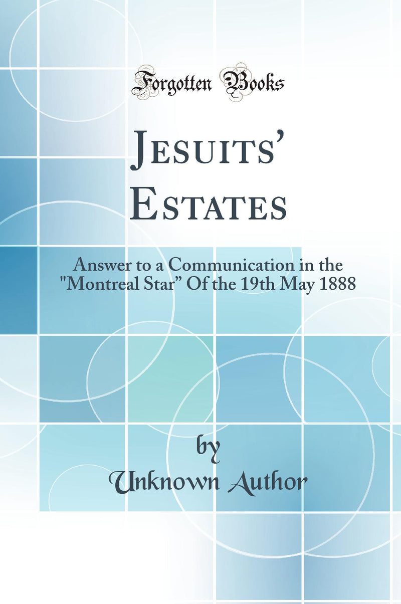 "Jesuits'' Estates: Answer to a Communication in the "Montreal Star” Of the 19th May 1888 (Classic Reprint)"