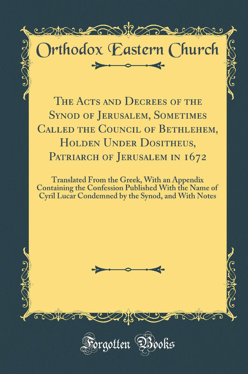 The Acts and Decrees of the Synod of Jerusalem, Sometimes Called the Council of Bethlehem, Holden Under Dositheus, Patriarch of Jerusalem in 1672: Translated From the Greek, With an Appendix Containing the Confession Published With the Name of Cyril 