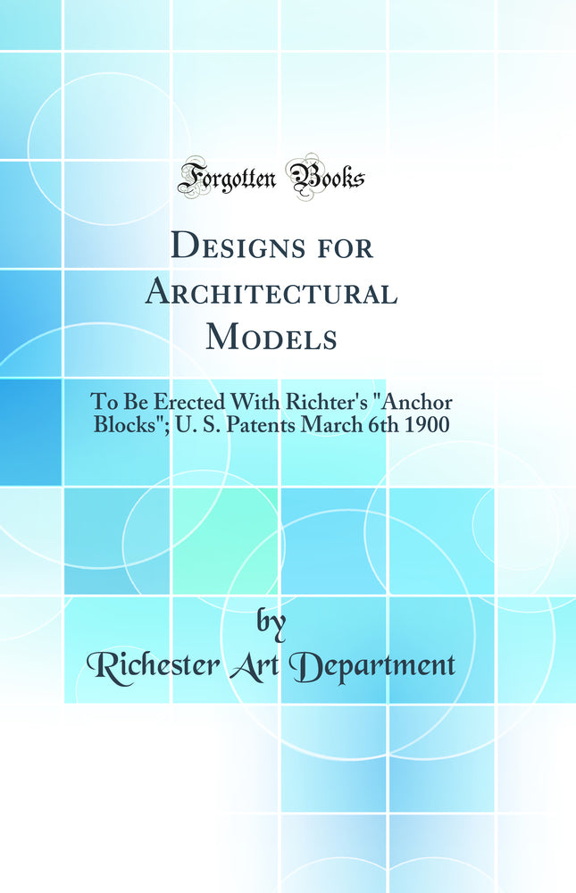 "Designs for Architectural Models: To Be Erected With Richter''s "Anchor Blocks"; U. S. Patents March 6th 1900 (Classic Reprint)"