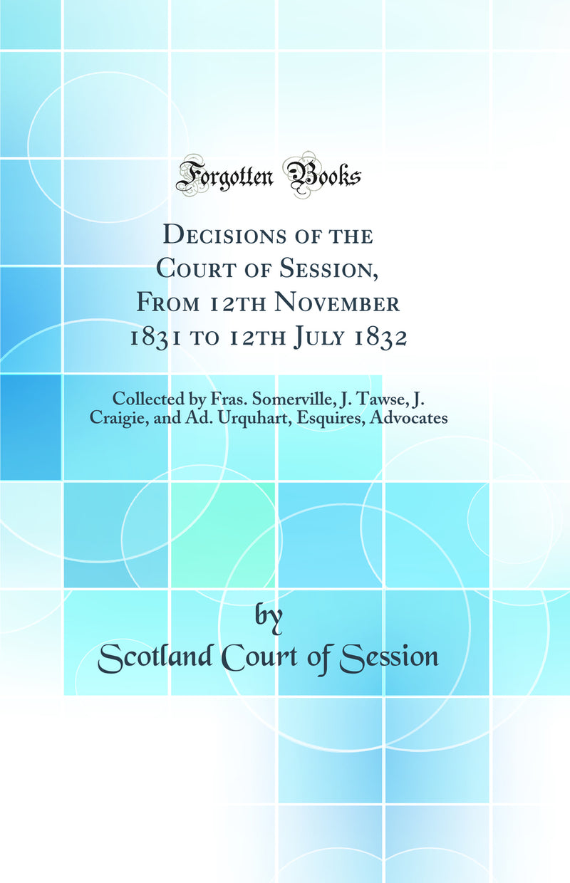 Decisions of the Court of Session, From 12th November 1831 to 12th July 1832: Collected by Fras. Somerville, J. Tawse, J. Craigie, and Ad. Urquhart, Esquires, Advocates (Classic Reprint)