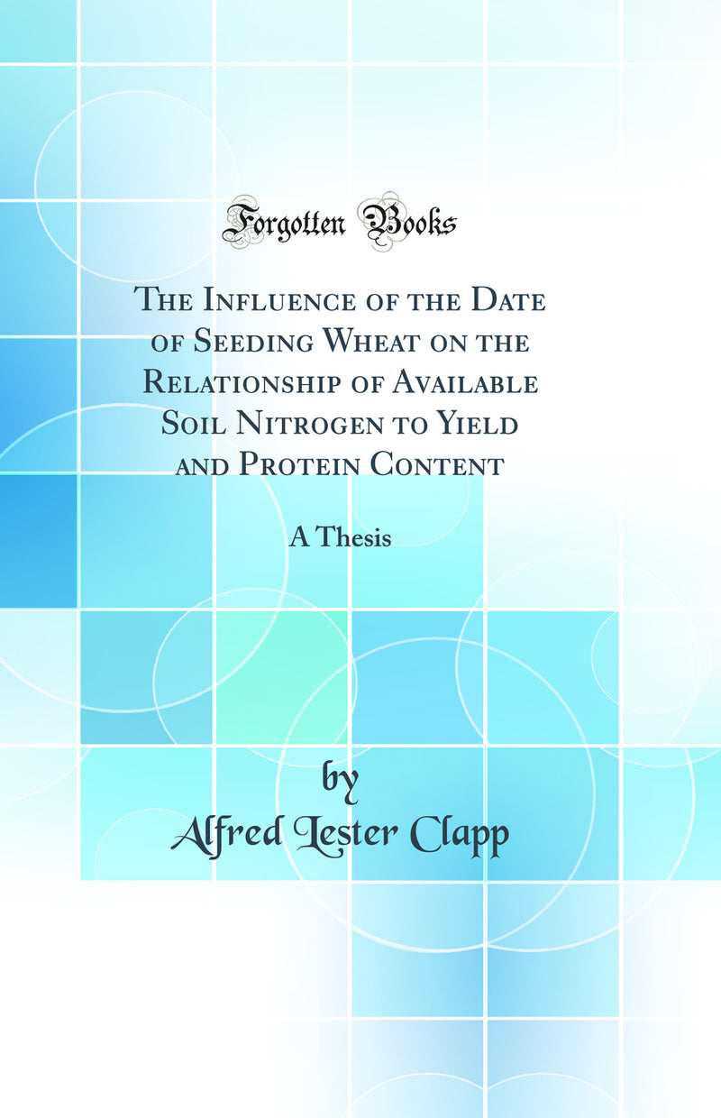 The Influence of the Date of Seeding Wheat on the Relationship of Available Soil Nitrogen to Yield and Protein Content: A Thesis (Classic Reprint)