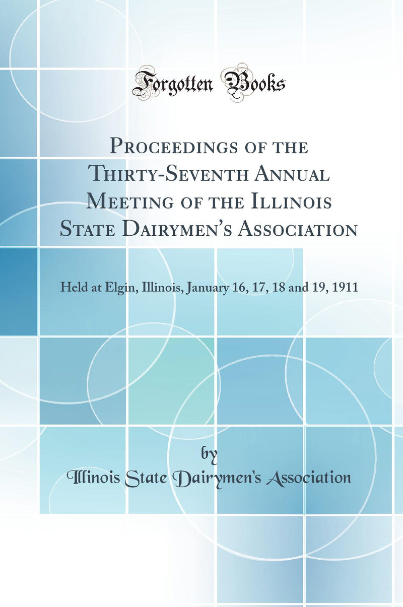 Proceedings of the Thirty-Seventh Annual Meeting of the Illinois State Dairymen''s Association: Held at Elgin, Illinois, January 16, 17, 18 and 19, 1911 (Classic Reprint)