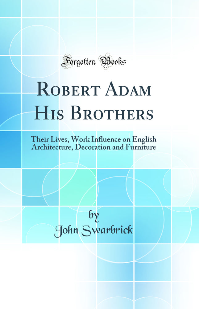 Robert Adam His Brothers: Their Lives, Work Influence on English Architecture, Decoration and Furniture (Classic Reprint)