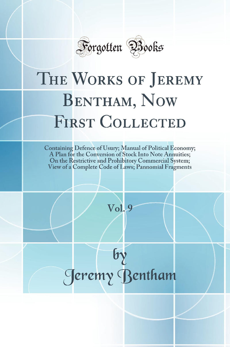 The Works of Jeremy Bentham, Now First Collected, Vol. 9: Containing Defence of Usury; Manual of Political Economy; A Plan for the Conversion of Stock Into Note Annuities; On the Restrictive and Prohibitory Commercial System; View of a Complete Code 