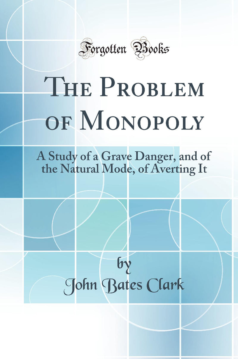 The Problem of Monopoly: A Study of a Grave Danger, and of the Natural Mode, of Averting It (Classic Reprint)