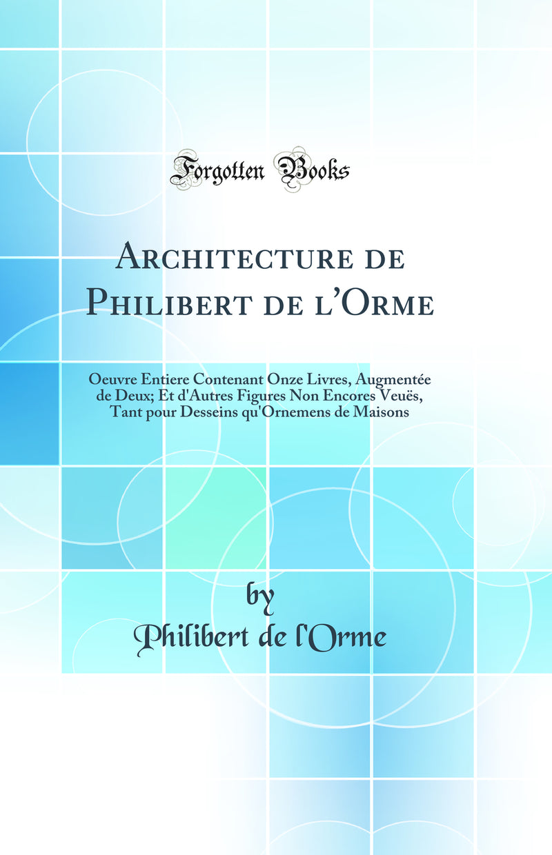 Architecture de Philibert de l'Orme: Oeuvre Entiere Contenant Onze Livres, Augmentée de Deux; Et d'Autres Figures Non Encores Veuës, Tant pour Desseins qu'Ornemens de Maisons (Classic Reprint)