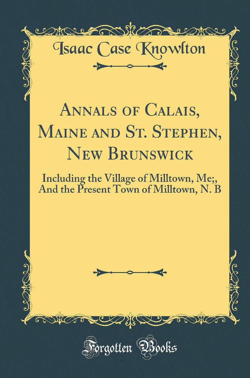 Annals of Calais, Maine and St. Stephen, New Brunswick: Including the Village of Milltown, Me;, And the Present Town of Milltown, N. B (Classic Reprint)