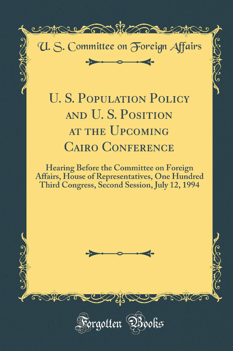 U. S. Population Policy and U. S. Position at the Upcoming Cairo Conference: Hearing Before the Committee on Foreign Affairs, House of Representatives, One Hundred Third Congress, Second Session, July 12, 1994 (Classic Reprint)