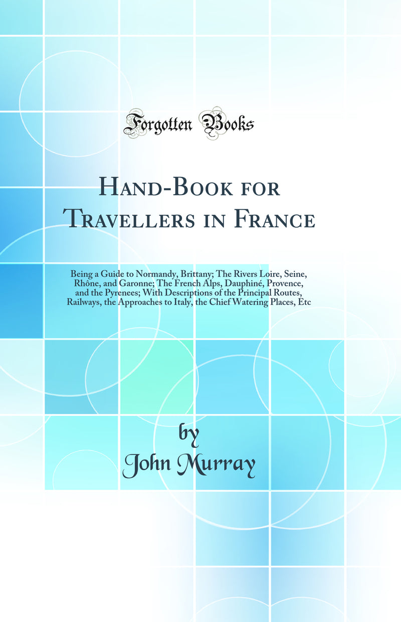 Hand-Book for Travellers in France: Being a Guide to Normandy, Brittany; The Rivers Loire, Seine, Rhône, and Garonne; The French Alps, Dauphiné, Provence, and the Pyrenees; With Descriptions of the Principal Routes, Railways, the Approaches to Italy, th