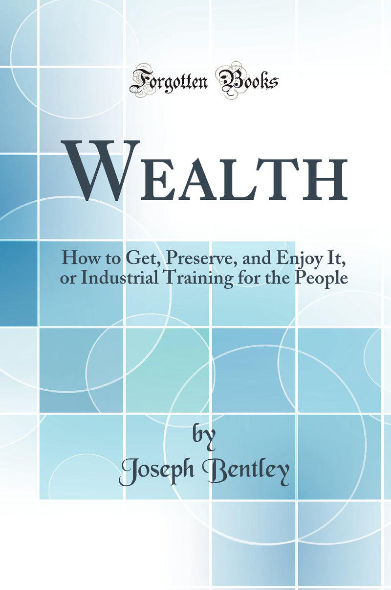 Wealth: How to Get, Preserve, and Enjoy It, or Industrial Training for the People (Classic Reprint)