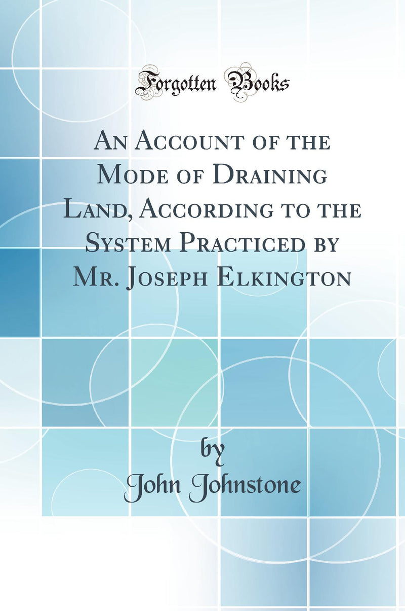 An Account of the Mode of Draining Land, According to the System Practiced by Mr. Joseph Elkington (Classic Reprint)