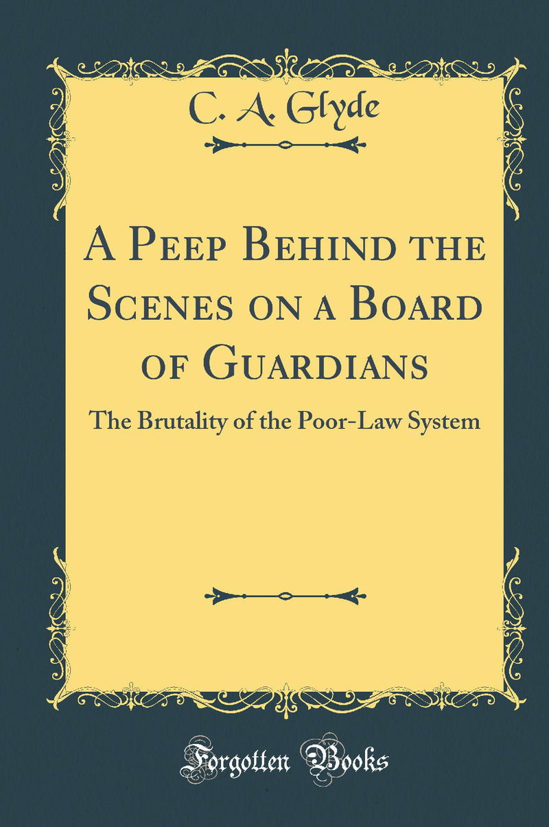 A Peep Behind the Scenes on a Board of Guardians: The Brutality of the Poor-Law System (Classic Reprint)