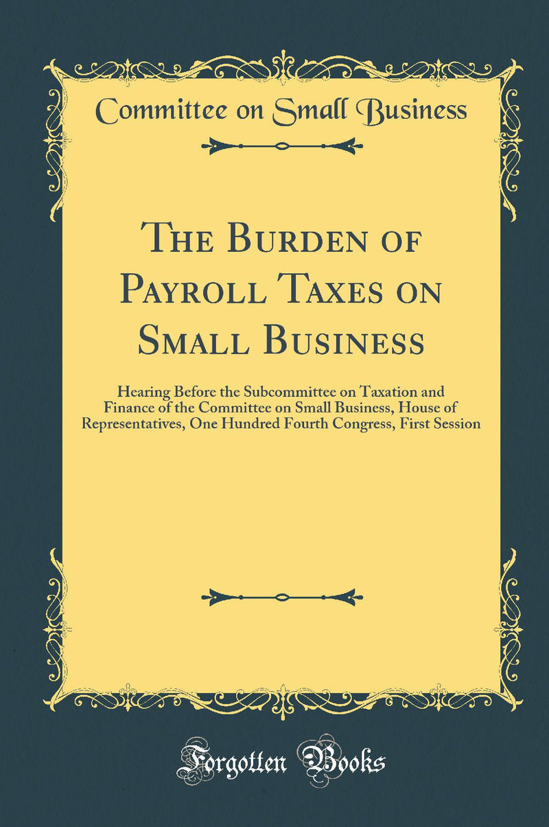 The Burden of Payroll Taxes on Small Business: Hearing Before the Subcommittee on Taxation and Finance of the Committee on Small Business, House of Representatives, One Hundred Fourth Congress, First Session (Classic Reprint)