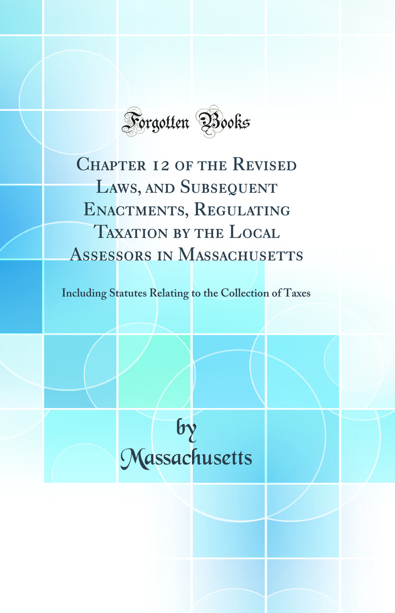 Chapter 12 of the Revised Laws, and Subsequent Enactments, Regulating Taxation by the Local Assessors in Massachusetts: Including Statutes Relating to the Collection of Taxes (Classic Reprint)